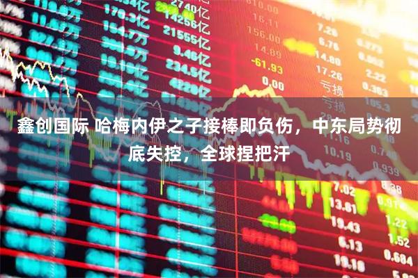 鑫创国际 哈梅内伊之子接棒即负伤，中东局势彻底失控，全球捏把汗