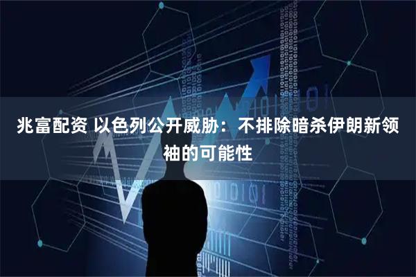 兆富配资 以色列公开威胁：不排除暗杀伊朗新领袖的可能性