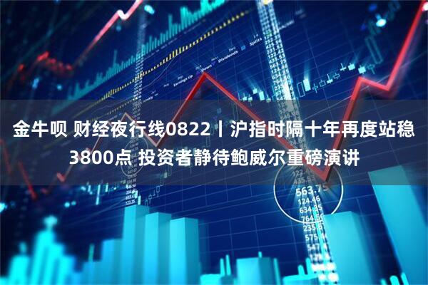 金牛呗 财经夜行线0822丨沪指时隔十年再度站稳3800点 投资者静待鲍威尔重磅演讲