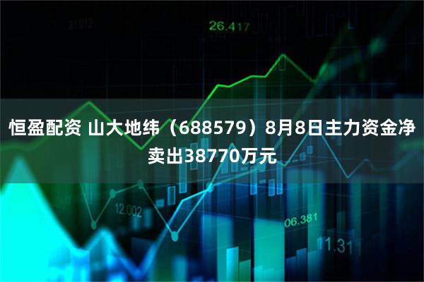 恒盈配资 山大地纬（688579）8月8日主力资金净卖出38770万元