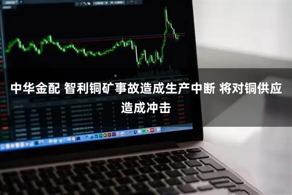中华金配 智利铜矿事故造成生产中断 将对铜供应造成冲击