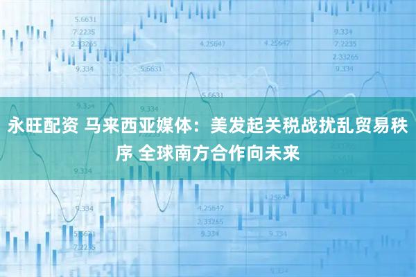 永旺配资 马来西亚媒体:美发起关税战扰乱贸易秩序 全球南方合作向未来