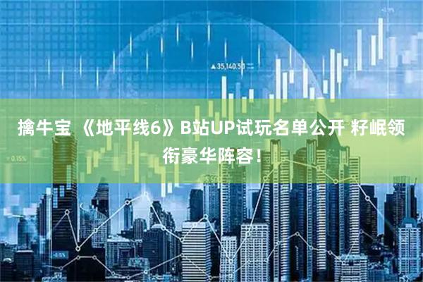 擒牛宝 《地平线6》B站UP试玩名单公开 籽岷领衔豪华阵容！