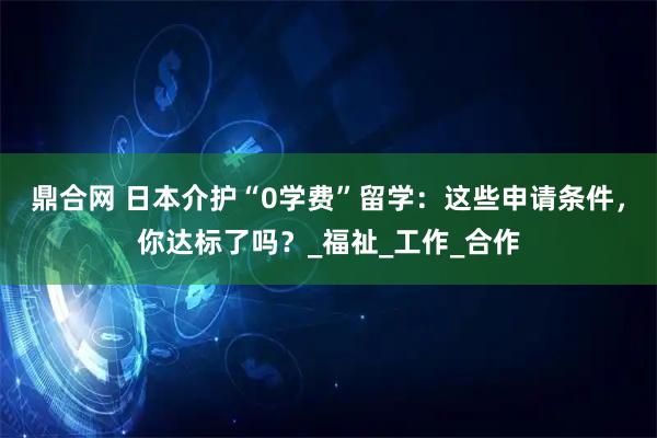 鼎合网 日本介护“0学费”留学：这些申请条件，你达标了吗？_福祉_工作_合作