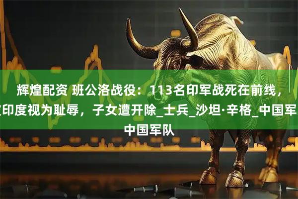 辉煌配资 班公洛战役：113名印军战死在前线，被印度视为耻辱，子女遭开除_士兵_沙坦·辛格_中国军队