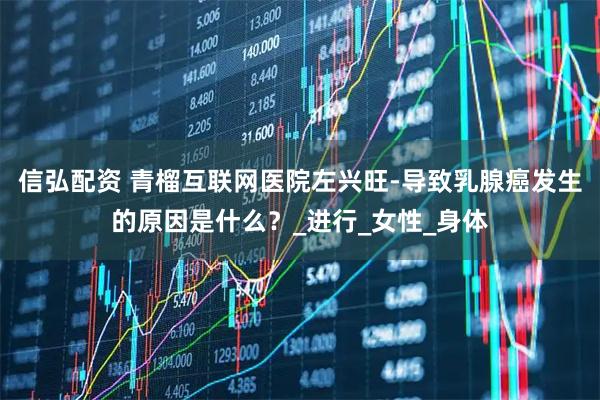 信弘配资 青榴互联网医院左兴旺-导致乳腺癌发生的原因是什么？_进行_女性_身体