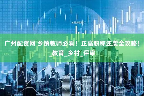 广州配资网 乡镇教师必看！正高职称逆袭全攻略！_教育_乡村_评审