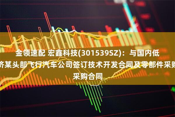 金领速配 宏鑫科技(301539SZ)：与国内低空经济某头部飞行汽车公司签订技术开发合同及零部件采购合同