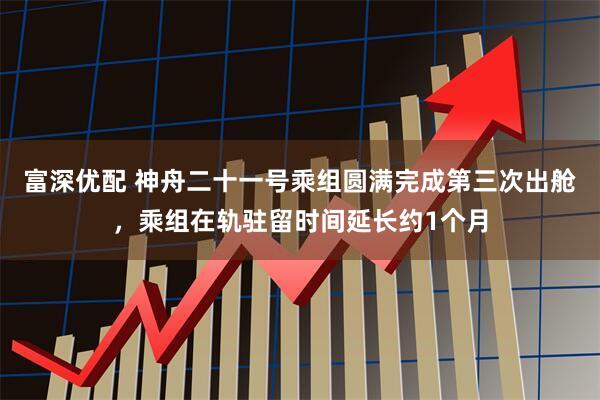 富深优配 神舟二十一号乘组圆满完成第三次出舱，乘组在轨驻留时间延长约1个月