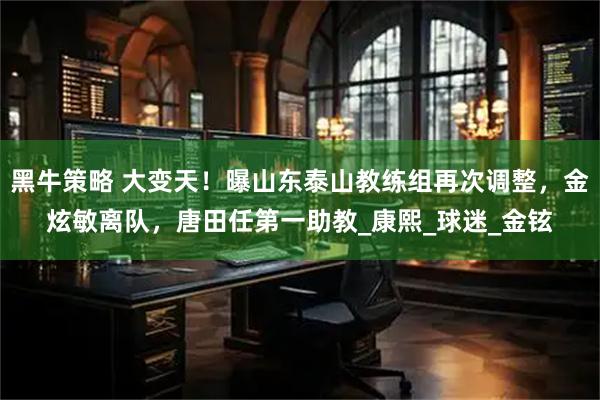 黑牛策略 大变天！曝山东泰山教练组再次调整，金炫敏离队，唐田任第一助教_康熙_球迷_金铉