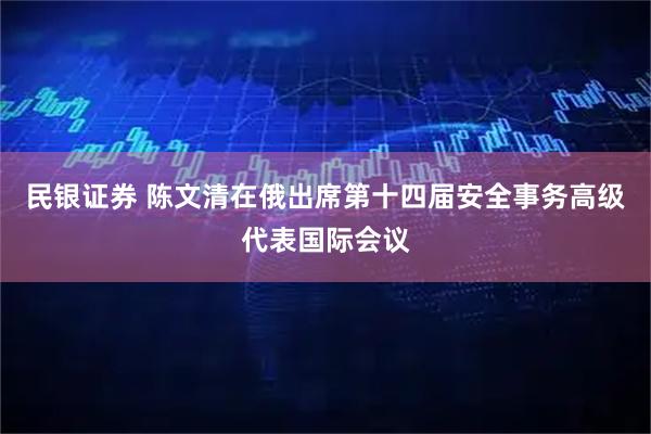 民银证券 陈文清在俄出席第十四届安全事务高级代表国际会议