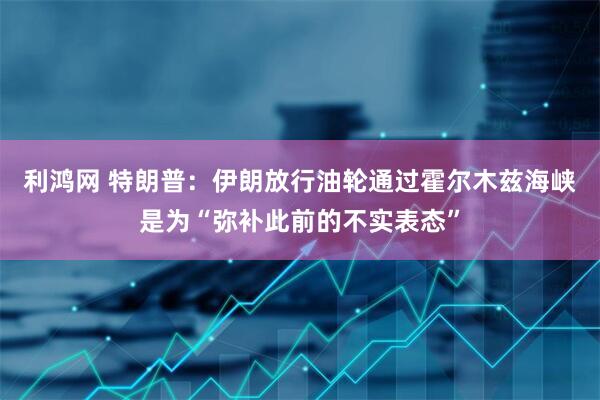 利鸿网 特朗普：伊朗放行油轮通过霍尔木兹海峡是为“弥补此前的不实表态”