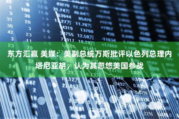 东方汇赢 美媒：美副总统万斯批评以色列总理内塔尼亚胡，认为其忽悠美国参战