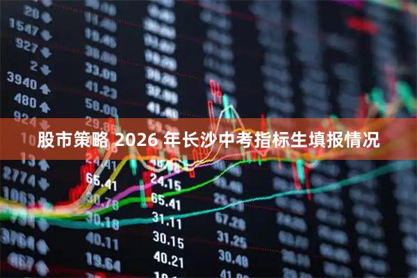 股市策略 2026 年长沙中考指标生填报情况