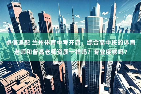 卓信速配 兰州体育中考开启，综合高中班的体育老师和普高老师资质一样吗？专业度够吗？