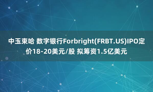 中玉束哈 数字银行Forbright(FRBT.US)IPO定价18-20美元/股 拟筹资1.5亿美元