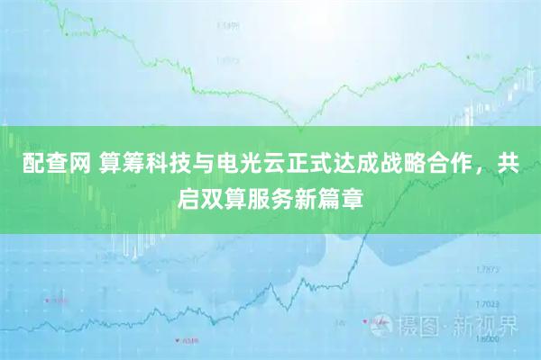 配查网 算筹科技与电光云正式达成战略合作，共启双算服务新篇章
