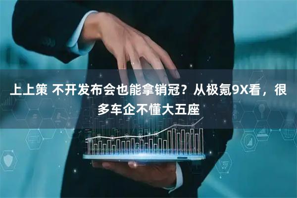 上上策 不开发布会也能拿销冠？从极氪9X看，很多车企不懂大五座