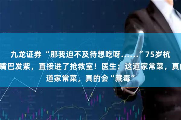 九龙证券 “那我迫不及待想吃呀……”75岁杭州大伯吃得嘴巴发紫，直接进了抢救室！医生：这道家常菜，真的会“藏毒”