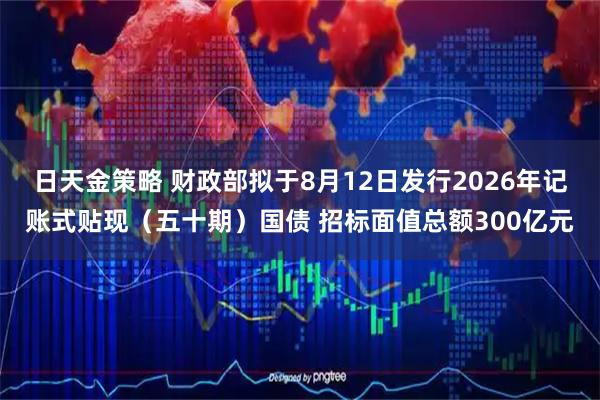 日天金策略 财政部拟于8月12日发行2026年记账式贴现（五十期）国债 招标面值总额300亿元