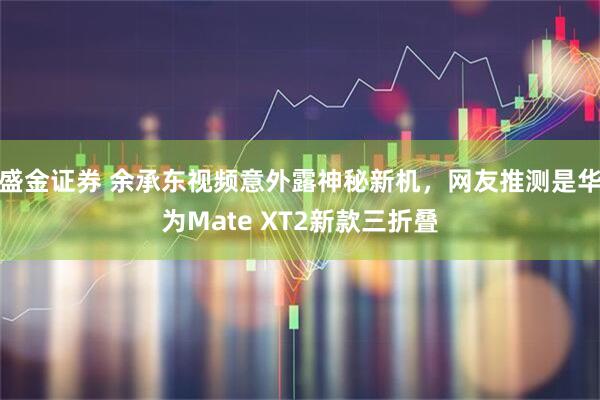 盛金证券 余承东视频意外露神秘新机,网友推测是华为Mate XT2新款三折叠