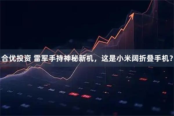 合优投资 雷军手持神秘新机,这是小米阔折叠手机?