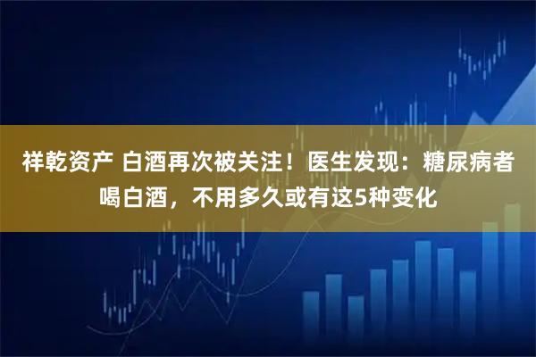 祥乾资产 白酒再次被关注!医生发现:糖尿病者喝白酒,不用多久或有这5种变化